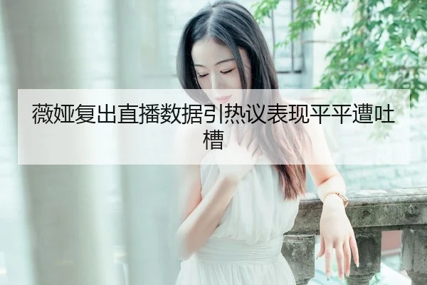 薇娅复出直播数据引热议表现平平遭吐槽